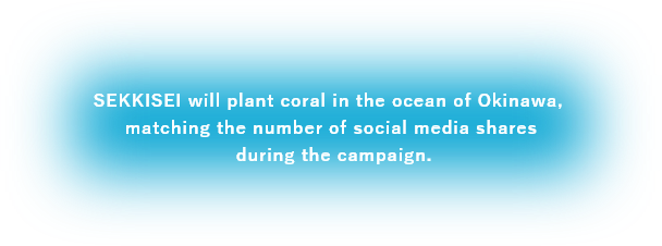 SEKKISEI will plant coral in the ocean of Okinawa, matching the number of social media shares during the campaign.